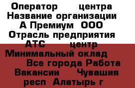 Оператор Call-центра › Название организации ­ А-Премиум, ООО › Отрасль предприятия ­ АТС, call-центр › Минимальный оклад ­ 35 000 - Все города Работа » Вакансии   . Чувашия респ.,Алатырь г.